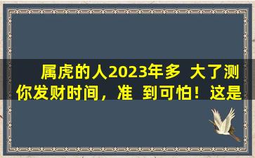 属虎的人2023年多  大了测你发财时间，准  到可怕！这是怎么做到的